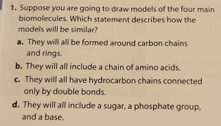 Suppose you are going to draw models of the four main
biomolecules. Which statement describes how the
models will be similar?
a. They will all be formed around carbon chains
and rings.
b. They will all include a chain of amino acids.
c. They will all have hydrocarbon chains connected
only by double bonds.
d. They will all include a sugar, a phosphate group,
and a base.