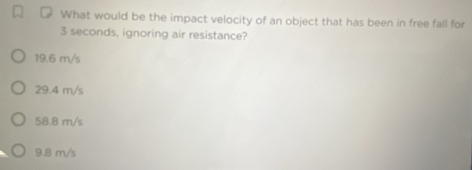 What would be the impact velocity of an object that has been in free fall for
3 seconds, ignoring air resistance?
19.6 m/s
29.4 m/s
58.8 m/s
9.8 m/s