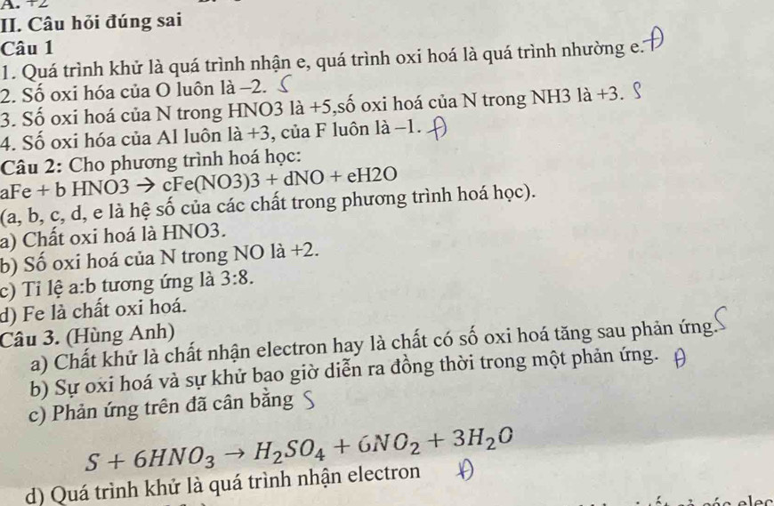 +2
II. Câu hỏi đúng sai
Câu 1
1. Quá trình khử là quá trình nhận e, quá trình oxi hoá là quá trình nhường e.
2. Số oxi hóa của O luôn là −2.
3. Số oxi hoá của N trong HNO3 là +5,số oxi hoá của N trong NH3 là +3.
4. Số oxi hóa của Al luôn là +3, của F luôn là −1.
Câu 2: Cho phương trình hoá học:
aFe + b HNO3 → cFe(NO3)3+dNO+eH2O
(a, b, c, d, e là hệ số của các chất trong phương trình hoá học).
a) Chất oxi hoá là HNO3.
b) Số oxi hoá của N trong NO là +2.
c) Tỉ lệ a:b tương ứng là 3:8. 
d) Fe là chất oxi hoá.
Câu 3. (Hùng Anh)
a) Chất khử là chất nhận electron hay là chất có số oxi hoá tăng sau phản ứng
b) Sự oxi hoá và sự khử bạo giờ diễn ra đồng thời trong một phản ứng.
c) Phản ứng trên đã cân bằng
S+6HNO_3to H_2SO_4+6NO_2+3H_2O
d) Quá trình khử là quá trình nhận electron