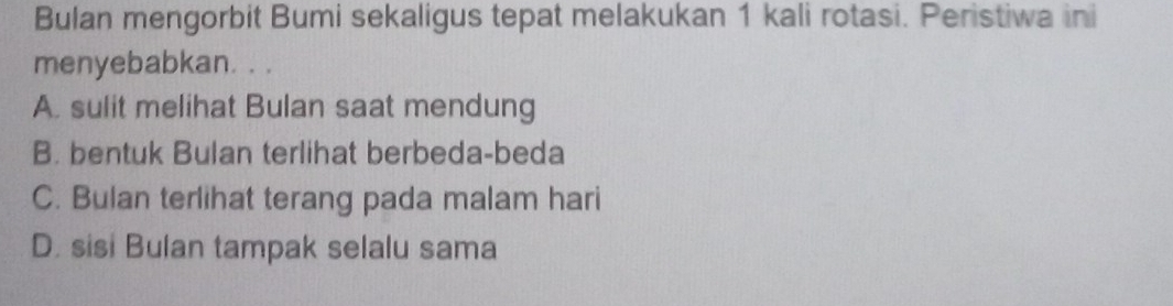 Bulan mengorbit Bumi sekaligus tepat melakukan 1 kali rotasi. Peristiwa ini
menyebabkan. . .
A. sulit melihat Bulan saat mendung
B. bentuk Bulan terlihat berbeda-beda
C. Bulan terlihat terang pada malam hari
D. sisi Bulan tampak selalu sama