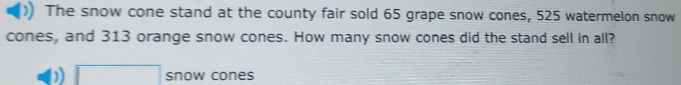 The snow cone stand at the county fair sold 65 grape snow cones, 525 watermelon snow 
cones, and 313 orange snow cones. How many snow cones did the stand sell in all?
□ snow cones