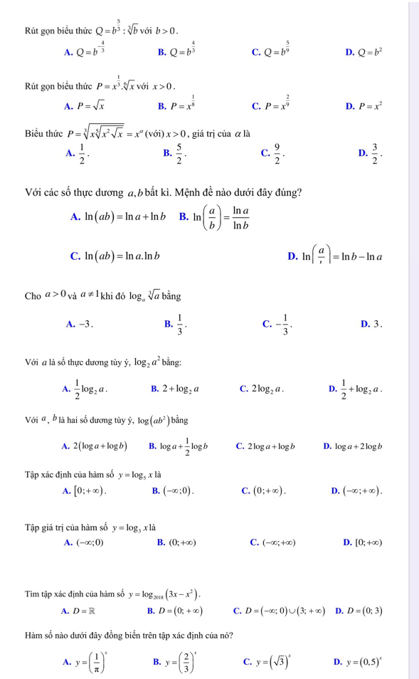 Rút gọn biểu thức Q=b^(frac 5)3:sqrt[3](b) voib>0.
A. Q=b^(-frac 4)3 B. Q=b^(frac 4)3 C. Q=b^(frac 5)9 D. Q=b^2
Rút gọn biểu thức P=x^(frac 1)3.sqrt[6](x) với x>0.
A. P=sqrt(x) B. P=x^(frac 1)8 C. P=x^(frac 2)9 D. P=x^2
Biểu thức P=sqrt[3](xsqrt [5]x^2sqrt x)=x^(alpha)(voi)x>0 , giá trị của alpha la
A.  1/2 . B.  5/2 . C.  9/2 . D.  3/2 .
Với các số thực dương a, b bất kì. Mệnh đề nào dưới đây đúng?
A. ln (ab)=ln a+ln b B. ln ( a/b )= ln a/ln b 
C. ln (ab)=ln a.ln b D. ln ( a/, )=ln b-ln a
Cho a>0_Vaa!= 1_k khi đó log _asqrt[3](a)b^(frac 3)2ng
A. -3 . B.  1/3 . C. - 1/3 . D. 3 .
Với a là số thực dương tùy ý, log _2a^2 bằng:
A.  1/2 log _2a. B. 2+log _2a C. 2log _2a. D.  1/2 +log _2a.
Với α , b là hai số dương tùy ý, log (ab^2)b^(frac 1)4ng
A. 2(log a+log b) B. log a+ 1/2 log b C. 2log a+log b D. log a+2log b
Tập xác định của hàm số y=log _5xla
A. [0;+∈fty ). B. (-∈fty ;0). C. (0;+∈fty ). D. (-∈fty ;+∈fty ).
Tập giá trị của hàm số y=log _3xlxl
A. (-∈fty ;0) B. (0;+∈fty ) C. (-∈fty ;+∈fty ) D. [0;+∈fty )
Tìm tập xác định của hàm số y=log _2018(3x-x^2).
A. D=R B. D=(0;+∈fty ) C. D=(-∈fty ;0)∪ (3;+∈fty ) D. D=(0;3)
Hàm số nào dưới đây đồng biển trên tập xác định của nó?
A. y=( 1/π  )^x B. y=( 2/3 )^x C. y=(sqrt(3))^x D. y=(0,5)^x