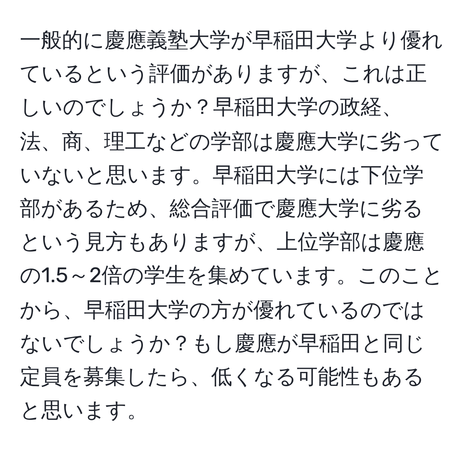 一般的に慶應義塾大学が早稲田大学より優れているという評価がありますが、これは正しいのでしょうか？早稲田大学の政経、法、商、理工などの学部は慶應大学に劣っていないと思います。早稲田大学には下位学部があるため、総合評価で慶應大学に劣るという見方もありますが、上位学部は慶應の1.5～2倍の学生を集めています。このことから、早稲田大学の方が優れているのではないでしょうか？もし慶應が早稲田と同じ定員を募集したら、低くなる可能性もあると思います。