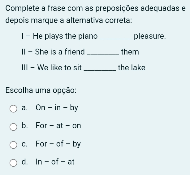 Complete a frase com as preposições adequadas e
depois marque a alternativa correta:
I - He plays the piano _pleasure.
II - She is a friend _them
III - We like to sit _the lake
Escolha uma opção:
a. On-in-by
b. For - at -c || 1
c. For - of - by
d. In-of-at