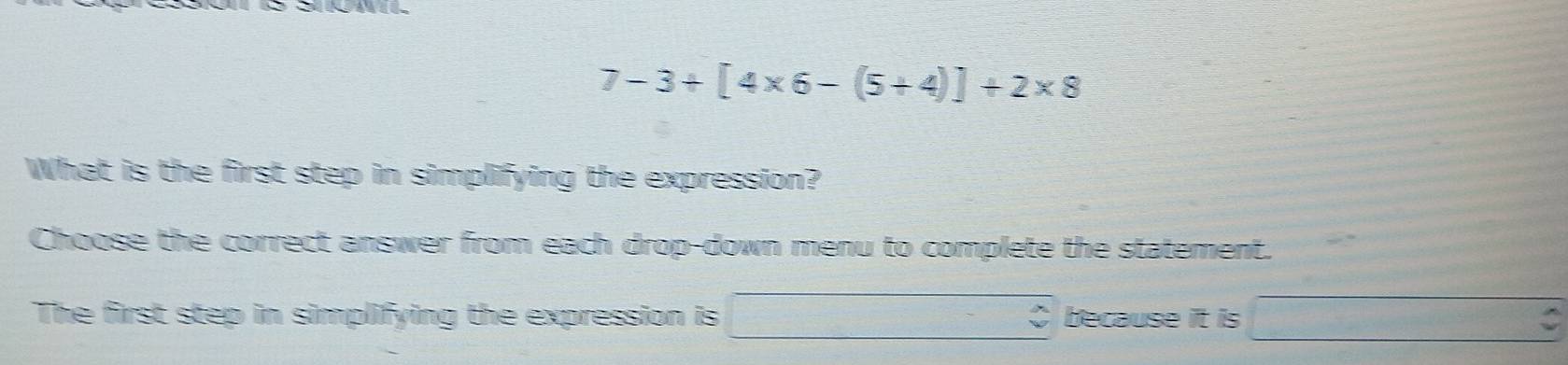 7-3+[4* 6-(5+4)]+2* 8
What is the first step in simplifying the expression? 
Choose the correct answer from each drop-down menu to complete the statement. 
The first step in simplifying the expression is □ -beginarrayr wedge  vendarray because it is □