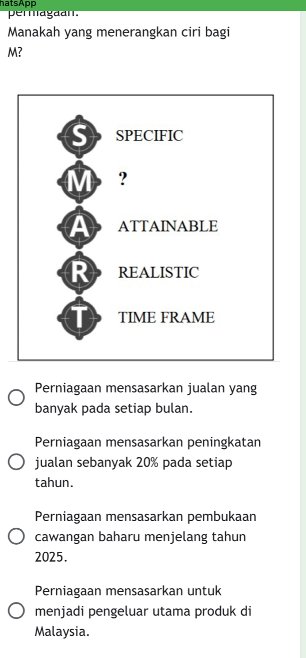 hatsApp
permagaan.
Manakah yang menerangkan ciri bagi
M?
Perniagaan mensasarkan jualan yang
banyak pada setiap bulan.
Perniagaan mensasarkan peningkatan
jualan sebanyak 20% pada setiap
tahun.
Perniagaan mensasarkan pembukaan
cawangan baharu menjelang tahun
2025.
Perniagaan mensasarkan untuk
menjadi pengeluar utama produk di
Malaysia.