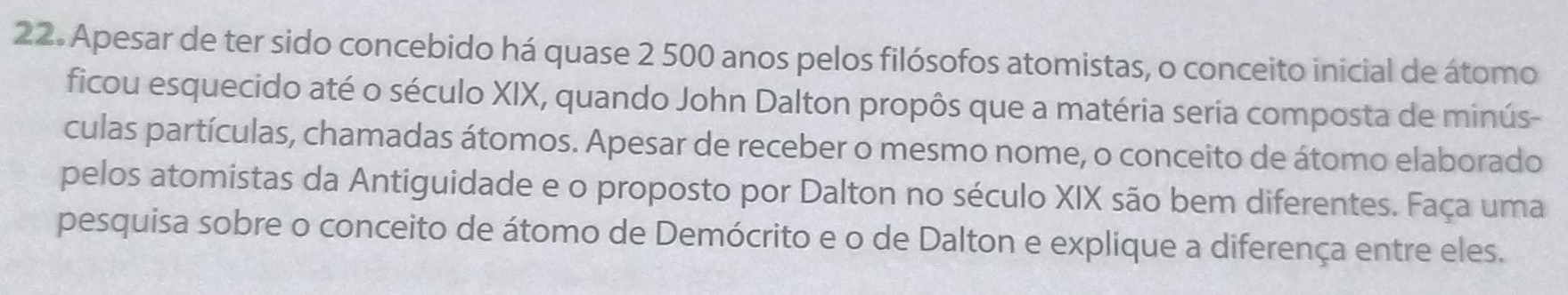 Apesar de ter sido concebido há quase 2 500 anos pelos filósofos atomistas, o conceito inicial de átomo 
ficou esquecido até o século XIX, quando John Dalton propôs que a matéria seria composta de minús- 
culas partículas, chamadas átomos. Apesar de receber o mesmo nome, o conceito de átomo elaborado 
pelos atomistas da Antiguidade e o proposto por Dalton no século XIX são bem diferentes. Faça uma 
pesquisa sobre o conceito de átomo de Demócrito e o de Dalton e explique a diferença entre eles.