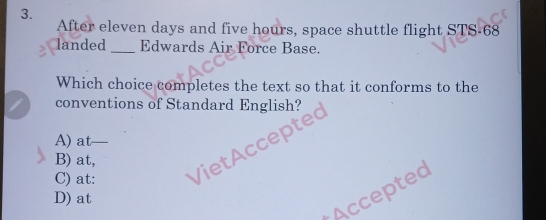 After eleven days and five hours, space shuttle flight STS-68
landed_ Edwards Air Force Base.
Which choice completes the text so that it conforms to the
conventions of Standard English?

A) at_
B) at,
C) at:
D) at
Accepted