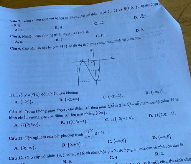 Trong không gian với hệ tọa độ Oxyz , cho hai điểm A(4:2;-2) và B(1;0;1). Độ dài đoạn t
D. sqrt(22).
AB là
A. 2. B. 4. C. 22.
Câu 8. Nghiệm của phương trình log _3(x+1)=2 là
D. 9.
C. 10.
A. 8. B. 7.
Câu 9. Cho hàm số bậc ba y=f(x) có đồ thị là đường cong trong hình vẽ dưới đây.
Hàm số y=f(x) đồng biến trên khoảng (-3;-2). D. (-∈fty ;1).
A. (-2;1). B. (-2;+∈fty ). C.
Câu 10. Trong không gian Oxyz , cho điểm M thoả mãn vector OM=2vector i+3vector j-4vector k. Tìm tọa độ điểm H là
hình chiếu vuông góc của điểm M lên mặt phẳng (Oxz)
A. H(2;3;0). B. H(0;3;-4). C. H(-2;-3;4). D. H(2;0;-4). 
Câu 11. Tập nghiệm của bất phương trình ( 1/π  )^x≤ 1 là
A. (0;+∈fty ). B. [0;+∈fty ). C. (-∈fty ;0). D. (-∈fty ;0]. 
Câu 12. Cho cấp số nhân (u_n) có u_3=16 và công bội q=2. Số hạng u_1 của cấp số nhân đã cho là
B. 8. C. 4. D. 2.
a d) ở mỗi câu, thí sinh chọ