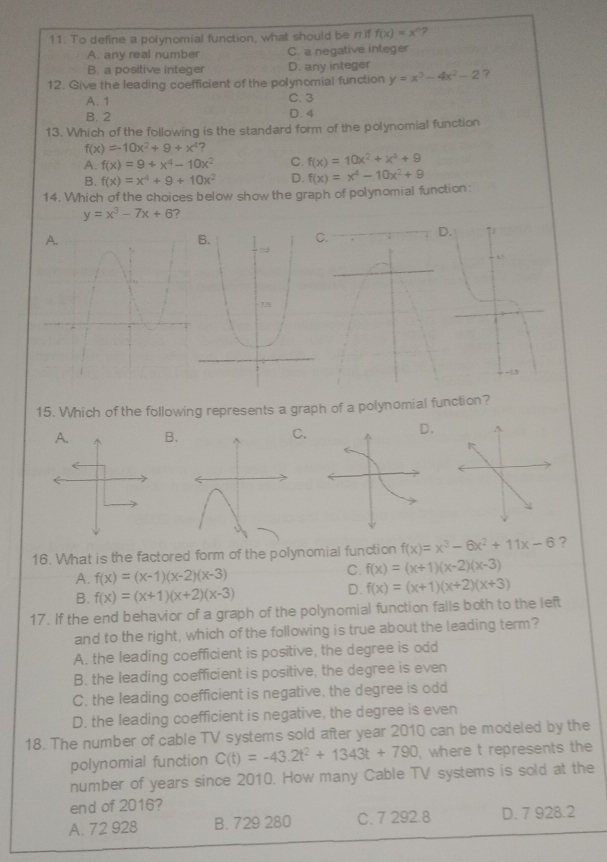 To define a polynomial function, what should be n if f(x)=x^n 2
A. any real number C. a negative integer
B. a positive integer D. any integer
12. Give the leading coefficient of the polynomial function y=x^3-4x^2-2 ?
A. 1 C. 3
B. 2 D. 4
13. Which of the following is the standard form of the polynomial function
f(x)=-10x^2+9+x^4 ?
A. f(x)=9+x^4-10x^2 C. f(x)=10x^2+x^4+9
B. f(x)=x^4+9+10x^2 D.
14. Which of the choices below show the graph of polynomial function: f(x)=x^4-10x^2+9
y=x^3-7x+6 7
15. Which of the following represents a graph of a polynomial function?
A. B. C
16. What is the factored form of the polynomial function f(x)=x^3-6x^2+11x-6 ?
A. f(x)=(x-1)(x-2)(x-3)
C. f(x)=(x+1)(x-2)(x-3)
B. f(x)=(x+1)(x+2)(x-3) D. f(x)=(x+1)(x+2)(x+3)
17. If the end behavior of a graph of the polynomial function falls both to the left
and to the right, which of the following is true about the leading term?
A. the leading coefficient is positive, the degree is odd
B. the leading coefficient is positive, the degree is even
C. the leading coefficient is negative, the degree is odd
D. the leading coefficient is negative, the degree is even
18. The number of cable TV systems sold after year 2010 can be modeled by the
polynomial function C(t)=-43.2t^2+1343t+790 where t represents the
number of years since 2010. How many Cable TV systems is sold at the
end of 2016?
A. 72 928 B. 729 280 C. 7 292.8 D. 7 928.2