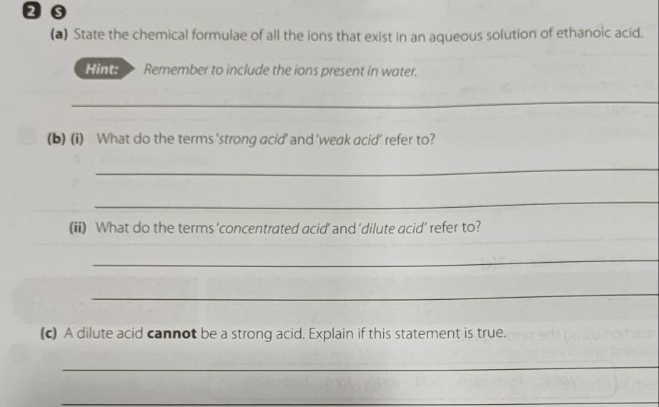 20 
(a) State the chemical formulae of all the ions that exist in an aqueous solution of ethanoic acid. 
Hint: Remember to include the ions present in water. 
_ 
(b) (i) What do the terms 'strong acid' and 'weak acid' refer to? 
_ 
_ 
(ii) What do the terms ‘concentrated acid’ and 'dilute acid’ refer to? 
_ 
_ 
(c) A dilute acid cannot be a strong acid. Explain if this statement is true. 
_ 
_