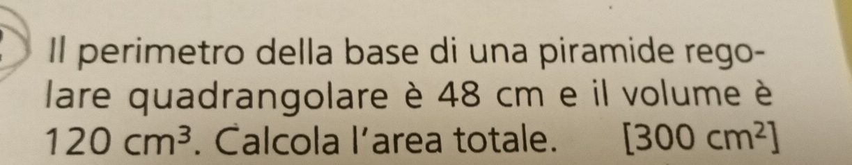 Il perimetro della base di una piramide rego- 
lare quadrangolare è 48 cm e il volume è
120cm^3. Calcola l’area totale. [300cm^2]