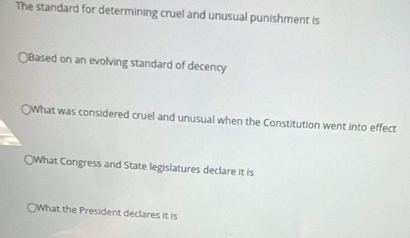 The standard for determining cruel and unusual punishment is 
)Based on an evolving standard of decency 
What was considered cruel and unusual when the Constitution went into effect 
What Congress and State legislatures declare it is 
What the President declares it is