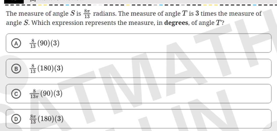 The measure of angle S is  8π /13  radians. The measure of angle T is 3 times the measure of
angle S. Which expression represents the measure, in degrees, of angle T?
A  8/13 (90)(3)
B  8/13 (180)(3)
C  8/13π  (90)(3)
D  8π /13 (180)(3)