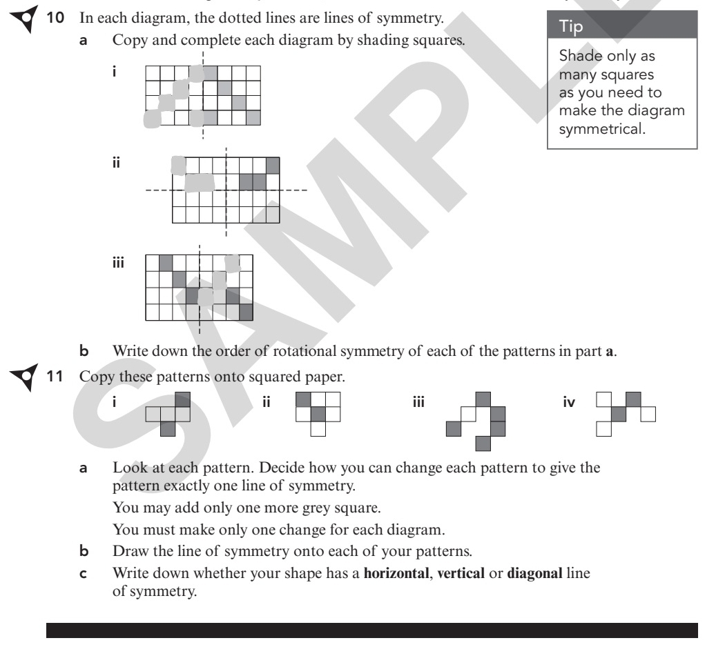 In each diagram, the dotted lines are lines of symmetry. 
Tip 
a Copy and complete each diagram by shading squares. 
Shade only as 
i 
many squares 
as you need to 
make the diagram 
symmetrical. 
ⅱ 
ii 
b Write down the order of rotational symmetry of each of the patterns in part a. 
11 Copy these patterns onto squared paper. 
ⅱ 
i iiiiv 
a Look at each pattern. Decide how you can change each pattern to give the 
pattern exactly one line of symmetry. 
You may add only one more grey square. 
You must make only one change for each diagram. 
b Draw the line of symmetry onto each of your patterns. 
c Write down whether your shape has a horizontal, vertical or diagonal line 
of symmetry.