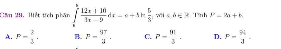 Biết tích phân ∈tlimits _6^(8frac 12x+10)3x-9dx=a+bln  5/3  , với a,b∈ R. Tính P=2a+b.
A. P= 2/3 . B. P= 97/3 . C. P= 91/3 . D. P= 94/3 .