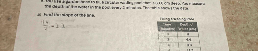 You use a garden hose to fill a circular wading pool that is 83.6 cm deep. You measure 
the depth of the water in the pool every 2 minutes. The table shows the data. 
a) Find the slope of the line. 
^ 12 7