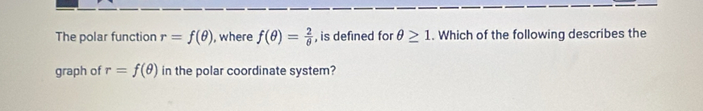 The polar function r=f(θ ) , where f(θ )= 2/θ   , is defined for θ ≥ 1. Which of the following describes the 
graph of r=f(θ ) in the polar coordinate system?