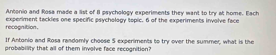 Antonio and Rosa made a list of 8 psychology experiments they want to try at home. Each 
experiment tackles one specific psychology topic. 6 of the experiments involve face 
recognition. 
If Antonio and Rosa randomly choose 5 experiments to try over the summer, what is the 
probability that all of them involve face recognition?