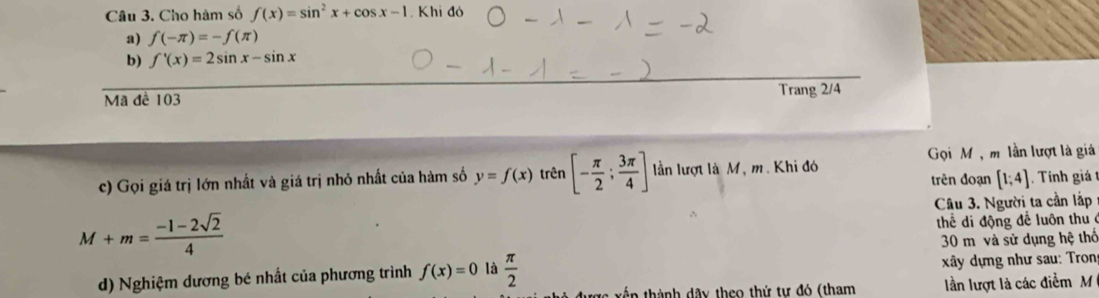 Cho hàm số f(x)=sin^2x+cos x-1. Khi đó 
a) f(-π )=-f(π )
b) f'(x)=2sin x-sin x
Mã đề 103 Trang 2/4
c) Gọi giá trị lớn nhất và giá trị nhỏ nhất của hàm số y=f(x) trên [- π /2 ; 3π /4 ] lần lượt là M, m. Khi đó Gọi M , m lần lượt là giá 
trên đoạn [1;4] Tính giá 
Câu 3. Người ta cần lắp
M+m= (-1-2sqrt(2))/4 
thể di động để luôn thu 
30 mô và sử dụng hệ thổ 
d) Nghiệm dương bé nhất của phương trình f(x)=0 là  π /2 
xây dựng như sau: Tron 
in thành dây theo thứ tự đó (tham lần lượt là các điểm M