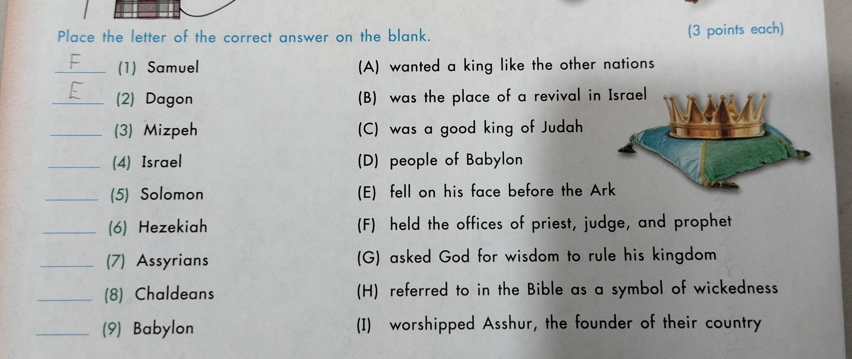 Place the letter of the correct answer on the blank.
(3 points each)
_(1) Samuel (A) wanted a king like the other nations
_(2) Dagon (B) was the place of a revival in
_(3) Mizpeh (C) was a good king of Judah
_(4) Israel (D) people of Babylon
_(5) Solomon (E) fell on his face before the Ar
_(6) Hezekiah (F) held the offices of priest, judge, and prophet
_(7) Assyrians (G) asked God for wisdom to rule his kingdom
_(8) Chaldeans (H) referred to in the Bible as a symbol of wickedness
_(9) Babylon (I) worshipped Asshur, the founder of their country