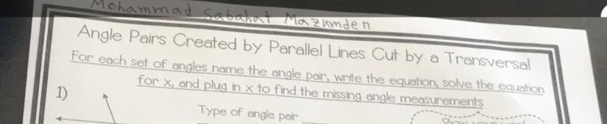 Mazumde n 
Angle Pairs Created by Parallel Lines Cut by a Transversal 
For each set of angles name the angle pair, write the equation, solve the equation 
1) 
for x, and plug in x to find the missing angle measurements 
Type of angle pair_