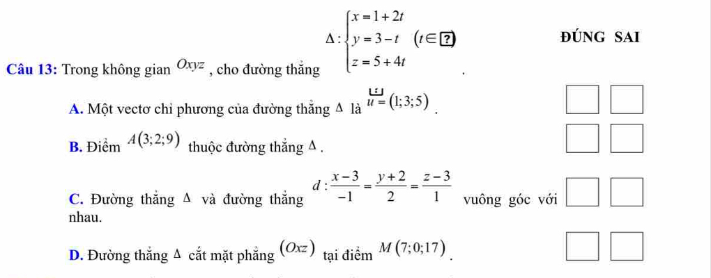 beginarrayl x=1+2t y=3-t z=5+4tendarray.  (t∈ Z)
đúng sai
Câu 13: Trong không gianOxyz , cho đường thăng
A. Một vectơ chỉ phương của đường thắng 4 là beginarrayr L:J u=(1;3;5)endarray
B. Điểm A(3;2;9) thuộc đường thắng A.
d :
C. Đường thắng Δ và đường thắng  (x-3)/-1 = (y+2)/2 = (z-3)/1  vuông góc với □ □ 
nhau.
D. Đường thắng Δ cắt mặt phẳng (Oxzendpmatrix tại điểm M(7;0;17)