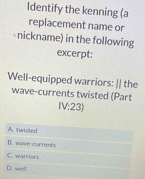 Identify the kenning (a
replacement name or
nickname) in the following
excerpt:
Well-equipped warriors: || the
wave-currents twisted (Part
IV:23)
A. twisted
B. wave-currents
C. warriors
D. well