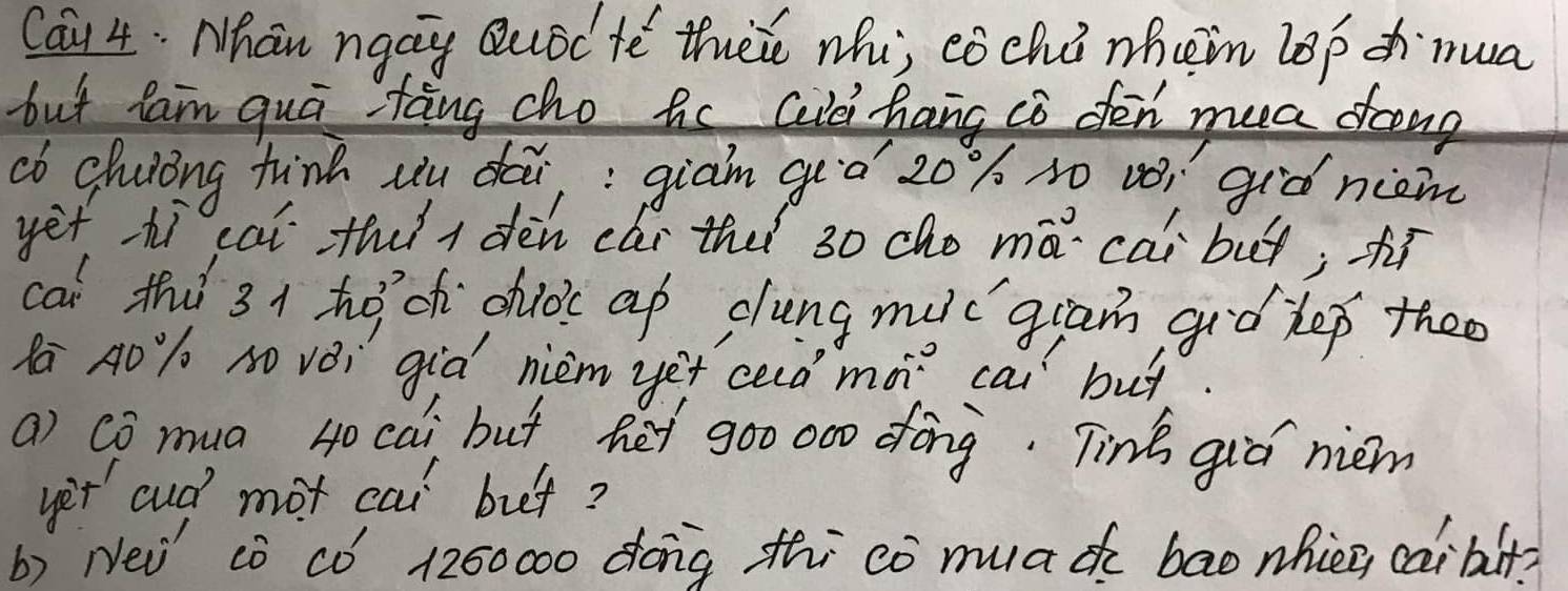 Ca1 4. Nhan ngay Quod te thee whi, eóchi whein lop dh nua 
but fam qui tāng cho hc Gid hang co fen mea frng 
cb chuiing tinh uu dai,; giam geò 20% so vói giò niom 
yet hì cai thi dèn cǎi the 30 cho má cài but; hí 
cal thi 3 1 hoch chloc ap dlung muc`gram giǒ lep theo 
Ra A0`% O vèi giò nièm yet ced mà cai but. 
a) Co mua 40 cai but het 900 000 fōng. Tink qiá nem 
yet cud mot cai buet? 
b) Nei cò cÒ´ 1200000 dóng thi có muad bao nhièn caibit?