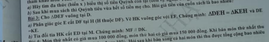 tham khảo môn 
) Hãy tìm đa thức (biến x ) biểu thị số tiên Quỳnh còn lại (dờn Vị. Iị 
b) Sau khi mua sách thì Quỳnh tiêu vùa hết số tiền mẹ cho. Hỏi giá tiên của cuốn sách là bao nhiều. 
Bài 3; Cho △ DEF vuông tại D. và DE 
a) Phân giác gốc E cắt DF tại H (H thuộc DF). Vẽ HK vuông góc với EF, Chứng minh: △ DEH=△ KEH
=KE. 
b) Tia đối tia HK cất ED tại M. Chứng minh: MFparallel DK. 
: Món thứ nhất có giá mua 100 000 đồng, món thứ hai có giá mua 150 000 đồng. Khi bán môn thứ nhất thu 
Hội sau khi bán xong cá hai món thì thu được tổng cộng bao nhiêu