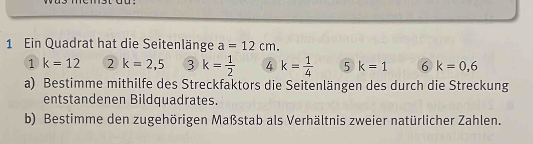 Ein Quadrat hat die Seitenlänge a=12cm. 
1 k=12 2k=2,5 3 k= 1/2  4 k= 1/4  5 k=1 6 k=0,6
a) Bestimme mithilfe des Streckfaktors die Seitenlängen des durch die Streckung 
entstandenen Bildquadrates. 
b) Bestimme den zugehörigen Maßstab als Verhältnis zweier natürlicher Zahlen.