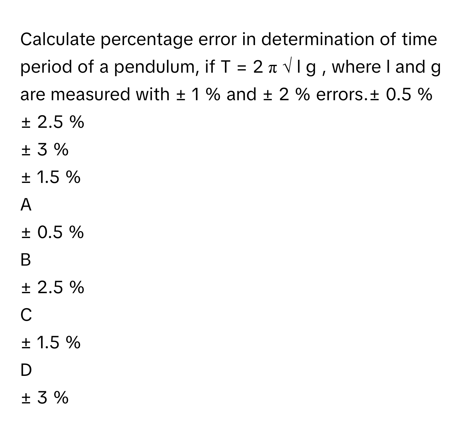 Calculate percentage error in determination of time period of a pendulum, if T  =  2  π  √  l   g                , where l      and g      are measured with ±  1       % and ±  2       % errors.±  0.5       %
±  2.5       %
±  3       %
±  1.5       %

A  
±  0.5       % 


B  
±  2.5       % 


C  
±  1.5       % 


D  
±  3       %