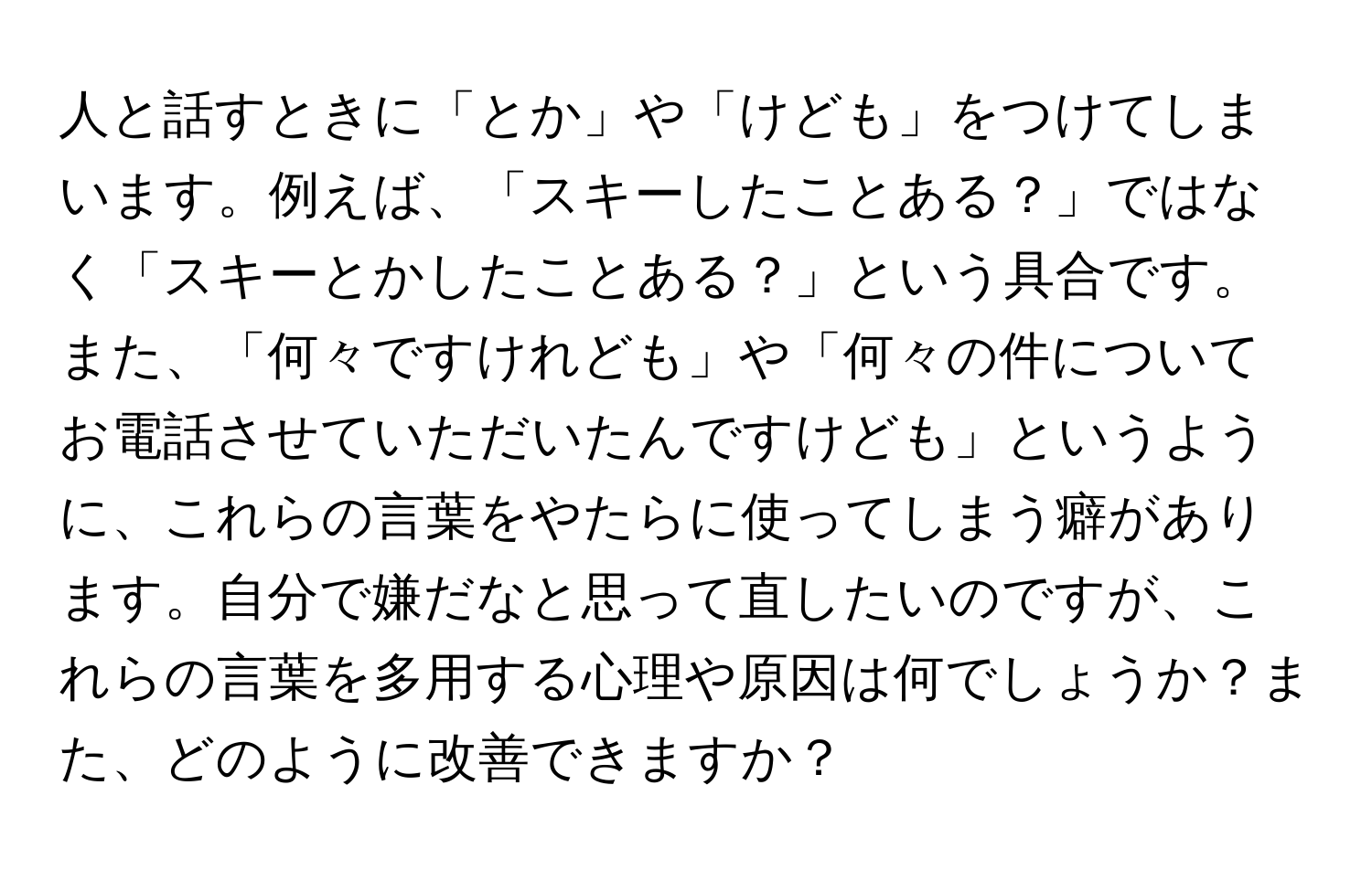 人と話すときに「とか」や「けども」をつけてしまいます。例えば、「スキーしたことある？」ではなく「スキーとかしたことある？」という具合です。また、「何々ですけれども」や「何々の件についてお電話させていただいたんですけども」というように、これらの言葉をやたらに使ってしまう癖があります。自分で嫌だなと思って直したいのですが、これらの言葉を多用する心理や原因は何でしょうか？また、どのように改善できますか？