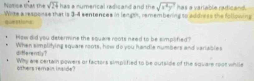 Notice that the sqrt(24) has a numerical radicand and the sqrt(x^4y^7) has a variable radicand. 
Write a response that is 3 -4 sentences in length, remembering to address the following 
questions: 
How did you determine the square roots need to be simplified? 
When simplifying square roots, how do you handle numbers and variables 
differently? 
Why are certain powers or factors simplified to be outside of the square root while 
others remain inside?