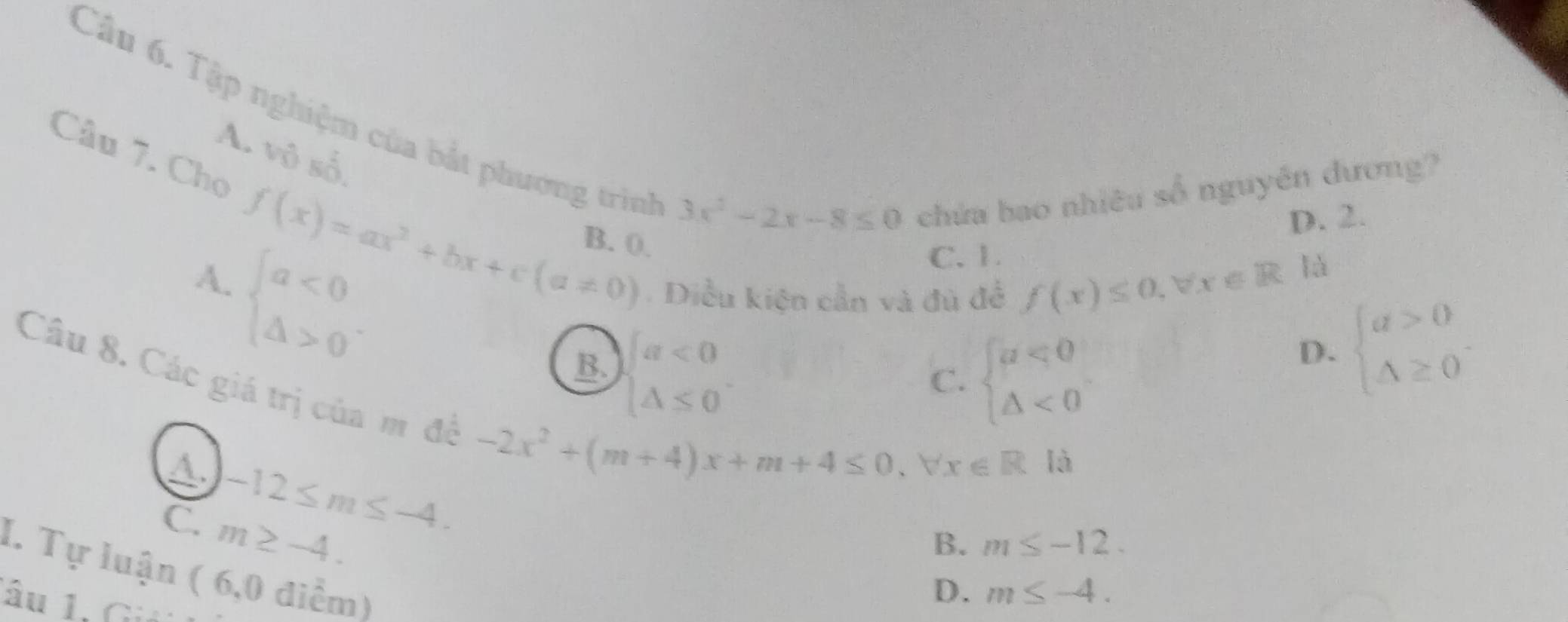 Tập nghiệm của bắt phương trình
A. vhat 0shat 0
Câu 7. Chọ f(x)=ax^2+bx+c(a!= 0) B. 0.
3x^2-2x-8≤ 0 chứa bao nhiêu số nguyên đương?
D. 2.
beginarrayl a<0 △ >0endarray.. 
A.
C. 1.
Diều kiện cần và đủ để f(x)≤ 0, forall x∈ R
là
B. beginarrayl a<0 △ ≤ 0endarray.
C. beginarrayl a<0 △ <0endarray.
D. beginarrayl a>0 △ ≥ 0endarray.
Câu 8. Các giá trị của m đề
A. -12≤ m≤ -4.
-2x^2+(m+4)x+m+4≤ 0, forall x∈ R| à
C. m≥ -4.
B. m≤ -12. 
I. Tự luận ( 6,0 điểm)
âu 1. Gi
D. m≤ -4.