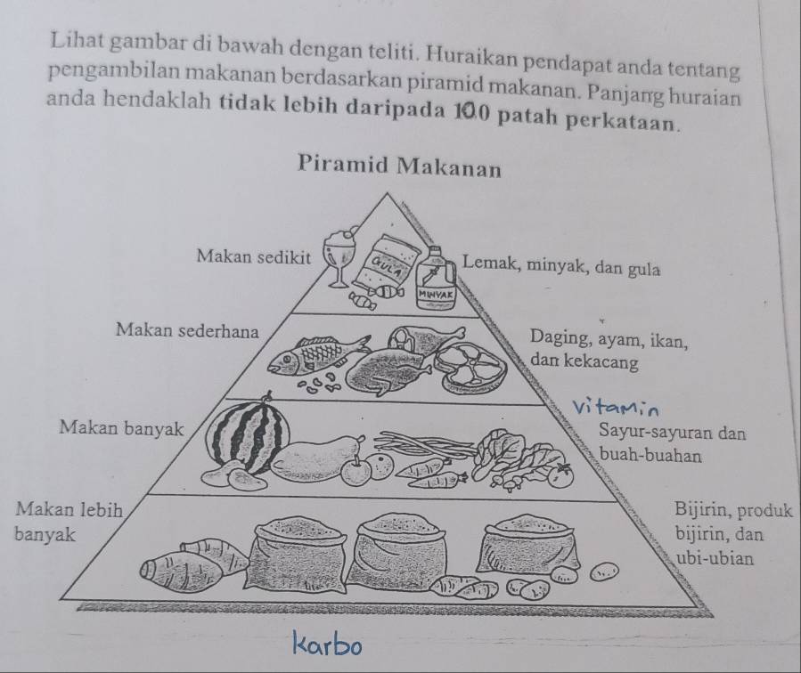 Lihat gambar di bawah dengan teliti. Huraikan pendapat anda tentang 
pengambilan makanan berdasarkan piramid makanan. Panjang huraian 
anda hendaklah tidak lebih daripada 100 patah perkataan. 
MBijirin, produk 
b