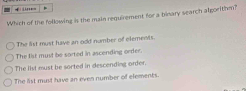 Lissen
Which of the following is the main requirement for a binary search algorithm?
The list must have an odd number of elements.
The list must be sorted in ascending order.
The list must be sorted in descending order.
The list must have an even number of elements.