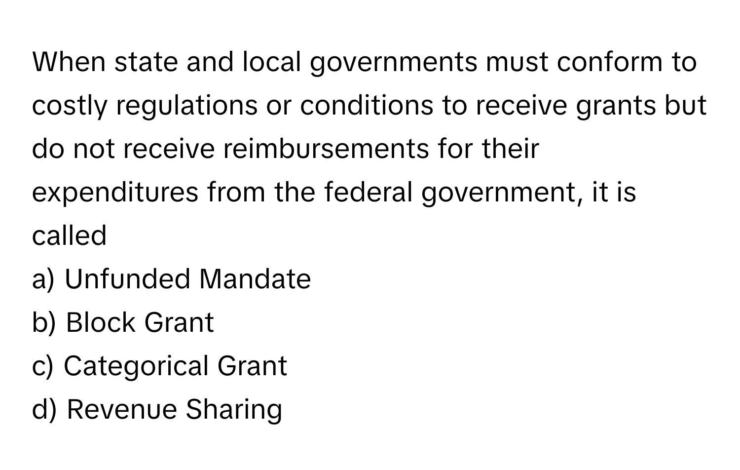 When state and local governments must conform to costly regulations or conditions to receive grants but do not receive reimbursements for their expenditures from the federal government, it is called 

a) Unfunded Mandate
b) Block Grant
c) Categorical Grant
d) Revenue Sharing