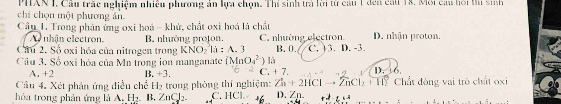 PHAN I. Cầu trắc nghiệm nhiều phương án lựa chọn. Thí sinh trá lời từ cầu 1 đen cầu 18. Môi câu hỏi thị sinh
chỉ chọn một phương án.
Cầu 1. Trong phản ứng oxi hoá - khử, chất oxi hoá là chất
A nhận electron. B. nhường proton. C. nhường electron. D. nhận proton.
Câu 2. Số oxi hóa của nitrogen trong KNO_2 là : A. 3 B. 0. C. +3. D. -3.
Câu 3. Số oxi hóa của Mn trong ion manganate overline (M_4_O_4^((2-))) là
C. +7.
A. +2 B +3. D. 6.
Câu 4. Xét phản ứng điều chế H_2 trong phòng thí nghiệm: Zn+2HClto ZnCl_2+H_2 Chất đóng vai trò chất oxi
hóa trong phản ứng là A. H₂. B. ZnCl_2. C. HCl. D. Zn.