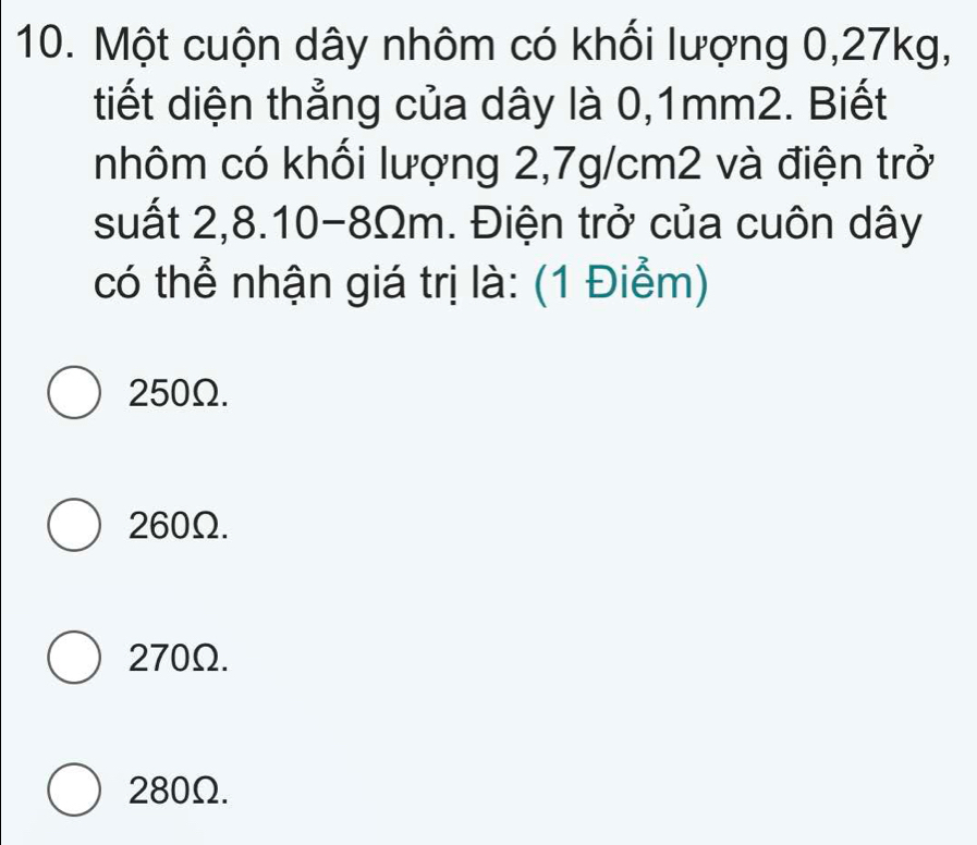 Một cuộn dây nhôm có khối lượng 0,27kg,
tiết diện thẳng của dây là 0,1mm2. Biết
nhôm có khối lượng 2,7g/cm2 và điện trở
suất 2, 8.10-8Ωm. Điện trở của cuôn dây
có thể nhận giá trị là: (1 Điểm)
250Ω.
260Ω.
270Ω.
280Ω.