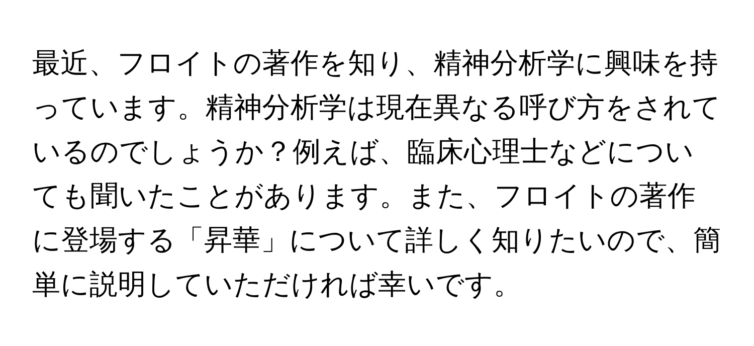 最近、フロイトの著作を知り、精神分析学に興味を持っています。精神分析学は現在異なる呼び方をされているのでしょうか？例えば、臨床心理士などについても聞いたことがあります。また、フロイトの著作に登場する「昇華」について詳しく知りたいので、簡単に説明していただければ幸いです。