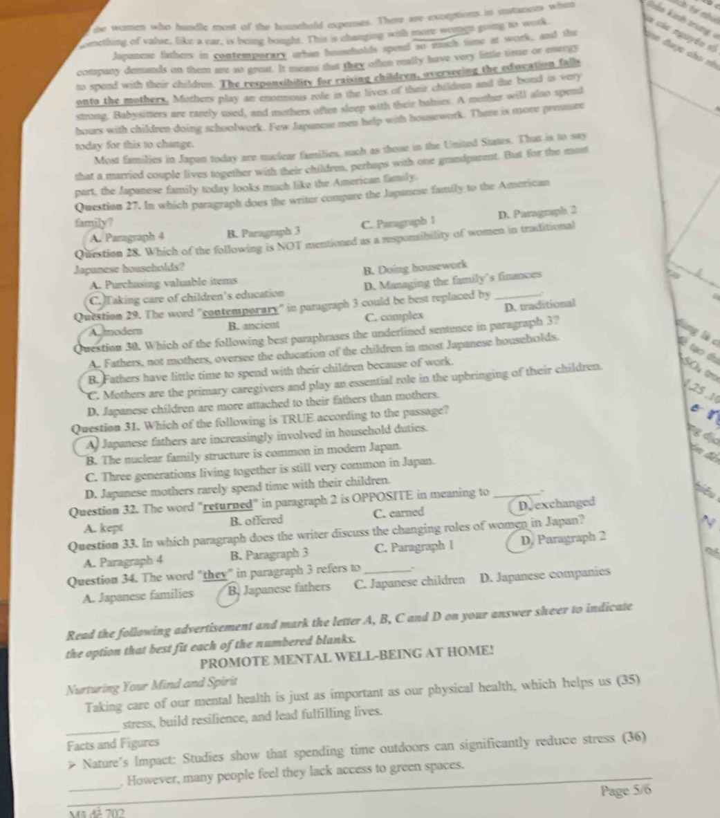 te women who handle most of the household expenses. There re exctptions in instances when
 
C tự  nhí
comething of value, like a car, is being bought. This is changing with more womgn going to work
là các nguyên số
Japunese fathers in contemparary uban beuseholds spend so much time at work, and thi a được cho xè
company demands on them are so great. It means that they often really have very little time or energy
to spend with their childn. The responsibility for raising children, overseeing the education falls
onto the mothers, Mothers play an enonmous role in the lives of their children and the bond is very
strong, Babysitters are rarely used, and mothers ofter sleep with their babies. A mother will also spend
hours with children doing schoolwork. Few Japanese men help with housework. There is more pressure
today for this to change.
Most families in Japan today are nuclear families, such as those in the United States. That is to say
that a married couple lives together with their childrea, perhaps with one grandparent. But for the most
part, the Japanese family today looks much like the American family.
Question 27. In which paragraph does the writer compare the Japanese family to the American
D. Paragraph 2
family? C. Paragraph 1
A. Paragraph 4 B. Paragraph 3
Question 28. Which of the following is NOT mentioned as a responsibility of women in traditional
Japanese households?
A. Purchasing valuable items B. Doing housework
C.Taking care of children's education D. Managing the family’s finances
Question 29. The word "contemporary" in paragraph 3 could be best replaced by_
A modern B. ancient C. complex D. traditional
Question 30. Which of the following best paraphrases the underlined sentence in paragraph 3?
dùng là c Cà tạo thu SO t
A. Fathers, not mothers, oversee the education of the children in most Japanese households.
B. Fathers have little time to spend with their children because of work.
C. Mothers are the primary caregivers and play an essential role in the upbringing of their children.
125 .1
D. Japanese children are more attached to their fathers than mothers.
Question 31. Which of the following is TRUE according to the passage?
B
A) Japanese fathers are increasingly involved in household duties.
Đg địa
B. The nuclear family structure is common in modern Japan.
C. Three generations living together is still very common in Japan.
D. Japanese mothers rarely spend time with their children.
Question 32. The word "returned" in paragraph 2 is OPPOSITE in meaning to_
ê 
A. kept B. offered C. earned D, exchanged
Question 33. In which paragraph does the writer discuss the changing roles of women in Japan?
N
A. Paragraph 4 B. Paragraph 3 C. Paragraph l D. Paragraph 2
Question 34. The word "they" in paragraph 3 refers to _`
A. Japanese families B. Japanese fathers C. Japanese children D. Japanese companies
Read the following advertisement and mark the letter A, B, C and D on your answer sheer to indicate
the option that best fit each of the numbered blanks.
PROMOTE MENTAL WELL-BEING AT HOME!
Nurturing Your Mind and Spirit
Taking care of our mental health is just as important as our physical health, which helps us (35)
_
stress, build resilience, and lead fulfilling lives.
Facts and Figures
> Nature's Impact: Studies show that spending time outdoors can significantly reduce stress (36)
_
. However, many people feel they lack access to green spaces.
_
Page 5/6
