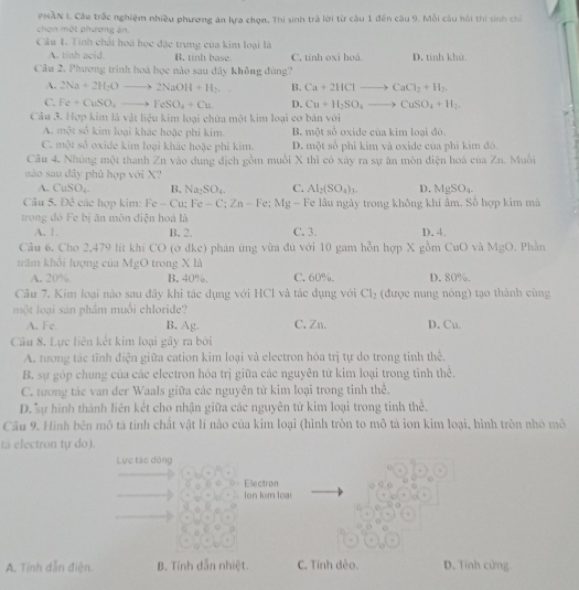 MAN I. Cầu trắc nghiệm nhiều phương án lựa chọn. Thi sinh trả lời từ câu 1 đến câu 9. Mỗi câu hồi thi sinh chỉ
chon một phương án.
Câu 1. Tính chất hoa học đặc trung của kim loại là
A. tinh acid. B. tinh base. C. tinh oxi hoá. D. tinh khử
Câu 2. Phương trình hoá học nào sau đây không đùng?
A. 2Na+2H_2Oto 2NaOH+H_2. B. Ca+2HClto CaCl_2+H_2.
C. Fe+CuSO_4to FeSO_4+Cu. D. Cu+H_2SO_4to CuSO_4+H_2
Câu 3. Hợp kim là vật liệu kim loại chứa một kim loại cơ bản với
A. một số kim loại khác hoặc phi kim. B. một số oxide của kim loại đô.
C. một số oxide kim loại khác hoặc phi kim. D. một sở phi kim và oxide của phi kim đó.
Câu 4, Nhủng một thanh ∠ n vào dung địch gồm muồi X thì có xây ra sự ăn mòn điện hoá của . 1 1. Muỗi
nào sau đây phù hợp với X?
A. CuSO_4. B. Na_2SO_4. C. Al_2(SO_4)_3. D. MgSO_4.
Câu 5. Đê các hợp kim: F Fe-Cu:Fe-C;Zn-Fe;Mg 2 - Fe lâu ngày trong không khí âm. Số hợp kim mã
trong đỏ Fe bị ăn môn điện hoá là
A. 1. B. 2. C. 3.
Cầu 6. Cho 2,479 lít khí CO (ớ dkc) phản ứng vừa đủ với 10 gam hỗn hợp X gồm CuO và MgO. Phần D. 4.
trăm khỏi lượng của MgO trong X là C. 60% D. 80%.
A. 20% B. 40%.
Câu 7. Kim loại nào sau đây khi tác dụng với HCl và tác dụng với Cl_2 (được nung nóng) tạo thành cùng
một loại sản phẩm muôi chloride?
A. Fe. B. Ag. C. Zn. D. Cu.
Câu 8. Lực liên kết kim loại gây ra bởi
A. tương tác tĩnh điện giữa cation kim loại và electron hóa trị tự do trong tinh thế.
B. sự góp chung của các electron hóa trị giữa các nguyên tử kim loại trong tinh thể.
C. tương tác van der Waals giữa các nguyên từ kim loại trong tinh thê,
D. sự hình thành liên kết cho nhận giữa các nguyên từ kim loại trong tinh thể.
Câu 9, Hình bên mô tả tinh chất vật lí nào của kim loại (hình tròn to mô tả ion kim loại, hình tròn nhó mô
ta electron tự do).
Lực tác động
Electron
on kim loại
A. Tính dẫn điện. B. Tính dẫn nhiệt. C. Tính dẻo. D. Tính cứng.