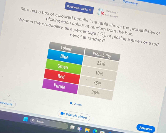 Summary 
Bookwork code: 1B not allowed 
Calculator 
Sara has a box of coloured pencils. The table shows the probabilities of 
picking each colour at random from the box. 
What is the probability, as a percentage (%), of picking a green or a red 
pencil at ran 
Q Zoom 
revious Watch video 
Search I° 
Answer