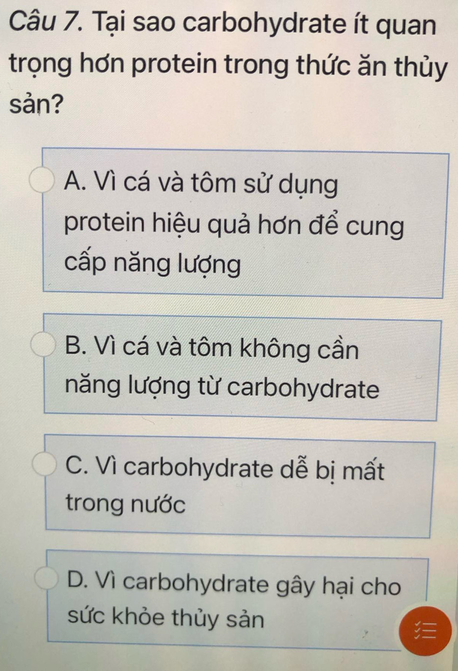 Tại sao carbohydrate ít quan
trọng hơn protein trong thức ăn thủy
sản?
A. Vì cá và tôm sử dụng
protein hiệu quả hơn để cung
cấp năng lượng
B. Vì cá và tôm không cần
năng lượng từ carbohydrate
C. Vì carbohydrate dễ bị mất
trong nước
D. Vì carbohydrate gây hại cho
sức khỏe thủy sản