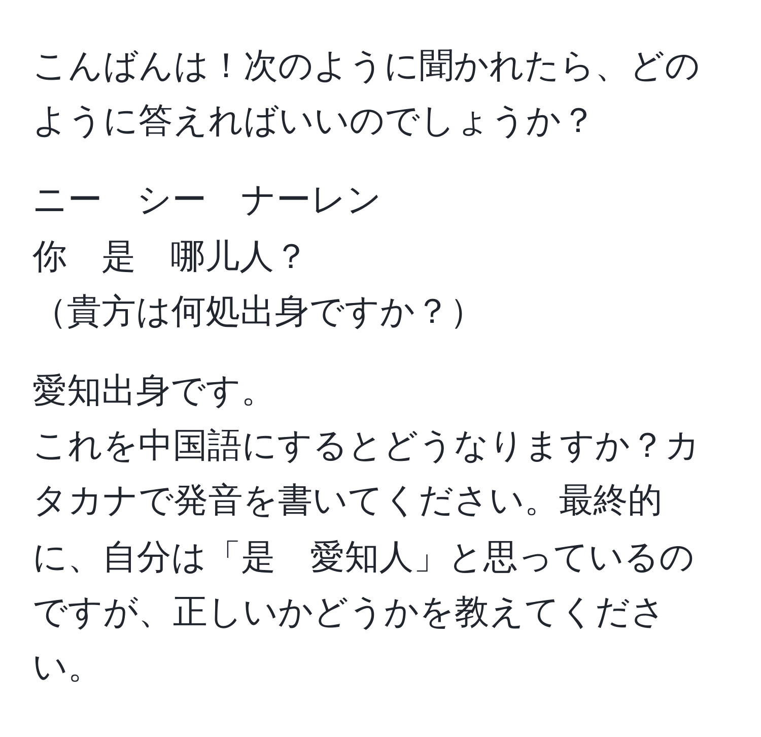 こんばんは！次のように聞かれたら、どのように答えればいいのでしょうか？

ニー　シー　ナーレン
你　是　哪儿人？
貴方は何処出身ですか？

愛知出身です。
これを中国語にするとどうなりますか？カタカナで発音を書いてください。最終的に、自分は「是　愛知人」と思っているのですが、正しいかどうかを教えてください。