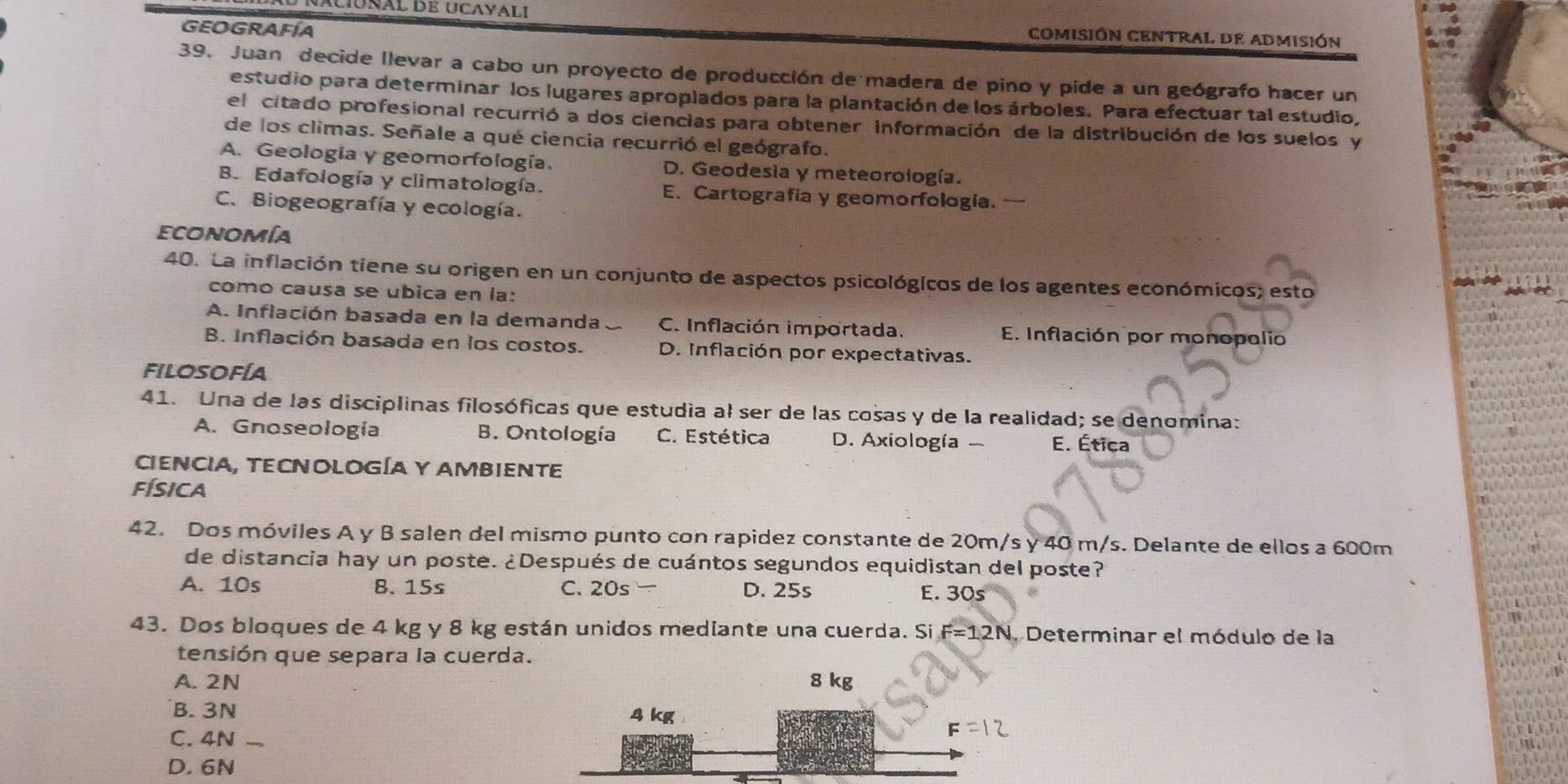 naciónal de ucayali comISIÓN CENTRAL De ADmisión
GEOGRAFÍA
39. Juan decide llevar a cabo un proyecto de producción de madera de pino y pide a un geógrafo hacer un
estudio para determinar los lugares aproplados para la plantación de los árboles. Para efectuar tal estudio,
el citado profesional recurrió a dos ciencias para obtener información de la distribución de los suelos y
de los climas. Señale a qué ciencia recurrió el geógrafo.
A. Geología y geomorfología. D. Geodesia y meteorología.
B. Edafología y climatología. E. Cartografía y geomorfología.
C. Biogeografía y ecología.
economía
40. La inflación tiene su origen en un conjunto de aspectos psicológicos de los agentes económicos; esto
como causa se ubica en la:
A. Inflación basada en la demanda C. Inflación importada. E. Inflación por monopolio
B. Inflación basada en los costos. D. Inflación por expectativas.
FILOSOFÍA
41. Una de las disciplinas filosóficas que estudia al ser de las cosas y de la realidad; se denomina:
A. Gnoseología B. Ontología C. Estética D. Axiología - E. Ética
CiENCIA, TECNOLOGÍA Y AMBIENTE
física
42. Dos móviles A y B salen del mismo punto con rapidez constante de 20m/s y 40 m/s. Delante de ellos a 600m
de distancia hay un poste. ¿Después de cuántos segundos equidistan del poste?
A. 10s 8. 15s C. 20s- D. 25s E. 30°
43. Dos bloques de 4 kg y 8 kg están unidos mediante una cuerda. Si F=12N 1. Determinar el módulo de la
tensión que separa la cuerda.
A. 2N 
B. 3N
C. 4N .
D. 6N