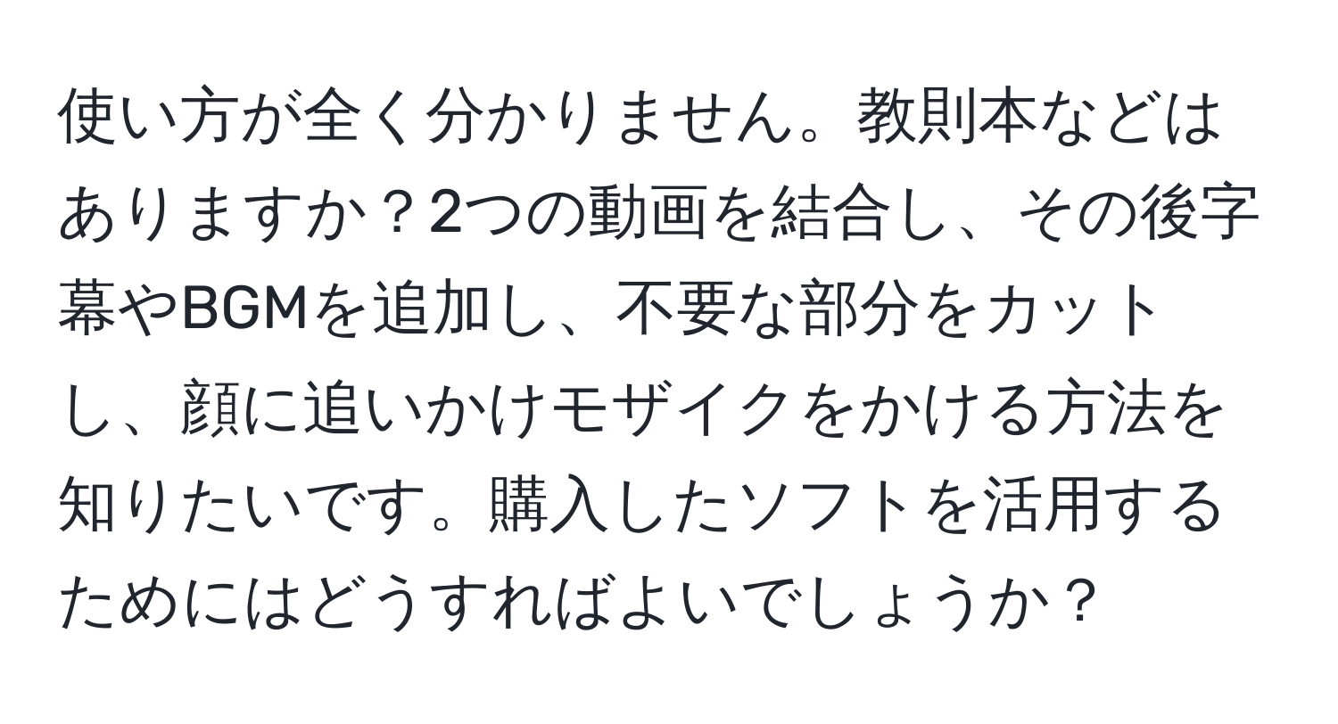 使い方が全く分かりません。教則本などはありますか？2つの動画を結合し、その後字幕やBGMを追加し、不要な部分をカットし、顔に追いかけモザイクをかける方法を知りたいです。購入したソフトを活用するためにはどうすればよいでしょうか？