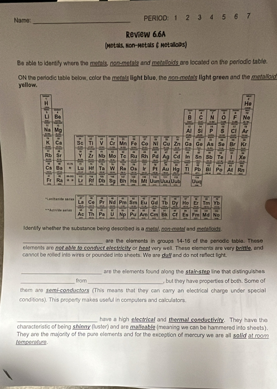 Name: _PERIOD： 1 2 3 4 5 6 7 
Review 6.6A 
(Metals, Non-Metals & Metalloids) 
Be able to identify where the metals, non-metals and metalloids are located on the periodic table. 
ON the periodic table below, color the metals light blue, the non-metals light green and the metalloid 
yellow. 
Identify whether the substance being described is a metal, non-metal and metalloids. 
_are the elements in groups 14-16 of the periodic table. These 
elements are not able to conduct electricity or heat very well. These elements are very brittle, and 
cannot be rolled into wires or pounded into sheets. We are dull and do not reflect light. 
_are the elements found along the stair-step line that distinguishes 
_from_ , but they have properties of both. Some of 
them are semi-conductors (This means that they can carry an electrical charge under special 
conditions). This property makes useful in computers and calculators. 
_have a high electrical and thermal conductivity. They have the 
characteristic of being shinny (luster) and are malleable (meaning we can be hammered into sheets). 
They are the majority of the pure elements and for the exception of mercury we are all solid at room 
temperature.