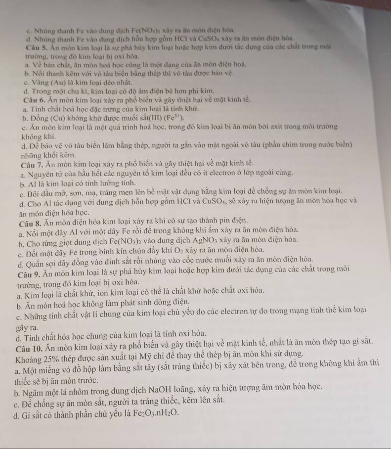 c. Nhủng thanh Fe vào dung địch Fc(NO_3) xà y ra n môn điện hóa
d. Nhúng thanh Fe vào dung dịch hỗn hợp gồm HCl và CuSO₄ xáy ra ăn mòn điện hóa.
Câu 5. Ăn môn kim loại là sự phá hủy kim loại hoặc hợp kim dưới tác dụng của các chất trong môi
trường, trong đó kim loại bị oxi hỏa.
a. Về bán chất, ăn mòn hoá học cũng là một đạng của ăn môn điện hoá.
b. Nổi thanh kẽm với vô tàu biển bằng thép thì vô tàu được báo vệ.
c. Vàng (Au) là kim loại đéo nhất.
d. Trong một chu kì, kim loại có độ âm điện bé hơn phi kim.
Câu 6. Ăn môn kim loại xây ra phổ biến và gây thiệt hại về mật kinh tế.
a. Tính chất hoá học đặc trưng của kim loại là tỉnh khử.
b. Đồng (Cu) không khử được muổi sit(III)(Fe^(3+)).
c. Ăn mòn kim loại là một quá trình hoá học, trong đó kim loại bị ăn mòn bởi axit trong môi trường
không khí.
d. Để bảo vệ vó tàu biển làm bằng thép, người ta gẫn vào mặt ngoài vỏ tàu (phần chìm trong nước biển)
những khổi kẽm.
Câu 7. Ăn mòn kim loại xảy ra phổ biến và gây thiệt hại về mặt kinh tế.
a. Nguyên tử của hầu hết các nguyên tổ kim loại đều có ít electron ở lớp ngoài cùng.
b. Al là kim loại có tỉnh lưỡng tỉnh.
c. Bôi đầu mỡ, sơn, mạ, tráng men lên bề mặt vật dụng bằng kim loại để chống sự ăn mòn kim loại.
d. Cho Al tác dụng với dung dịch hỗn hợp gồm HCl và 6 CuSO_4 , sẽ xảy ra hiện tượng ăn mòn hóa học và
ăn mòn điện hóa học.
Câu 8. Ăn mòn điện hóa kim loại xây ra khi có sự tạo thành pin điện.
a. Nổi một dây Al với một dây Fe rồi đề trong không khí ẩm xảy ra ăn mòn điện hóa.
b. Cho từng giọt dung dịch Fe(NO_3) 2 vào dung dịch AgNO_3 3  xảy ra ăn mòn điện hóa.
c. Đốt một dây Fe trong bình kín chứa đầy khí O_2 xâảy ra ăn mòn điện hóa.
d. Quần sợi dây đồng vào đinh sắt rồi nhúng vào cốc nước muối xảy ra ăn mòn điện hỏa.
Câu 9. Ăn mòn kim loại là sự phá hủy kim loại hoặc hợp kim dưới tác dụng của các chất trong môi
trường, trong đó kim loại bị oxi hóa,
a. Kim loại là chất khử, ion kim loại có thể là chất khử hoặc chất oxi hóa.
b. Ăn mòn hoá học không làm phát sinh dòng điện.
c. Những tính chất vật lí chung của kim loại chủ yếu do các electron tự do trong mạng tinh thể kim loại
gây ra.
d. Tính chất hóa học chung của kim loại là tính oxi hóa.
Câu 10. Ăn mòn kim loại xáy ra phổ biến và gây thiệt hại về mặt kinh tế, nhất là ăn mòn thép tạo gi sắt.
Khoảng 25% thép được sản xuất tại Mỹ chỉ để thay thể thép bị ăn mòn khỉ sử dụng.
a. Một miếng vỏ đồ hộp làm bằng sắt tây (sắt tráng thiếc) bị xây xát bên trong, đề trong không khí ẩm thì
thiếc sẽ bị ăn mòn trước.
b. Ngâm một lá nhôm trong dung dịch NaOH loãng, xảy ra hiện tượng ăm mòn hóa học.
c. Để chống sự ăn mòn sắt, người ta tráng thiếc, kẽm lên sắt.
d. Gi sắt có thành phần chủ yếu là Fe_2O_3.nH_2O.